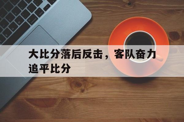 九游网页版入口-大比分落后反击，客队奋力追平比分的简单介绍